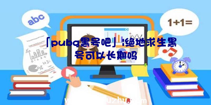 「pubg黑号吧」|绝地求生黑号可以长期吗